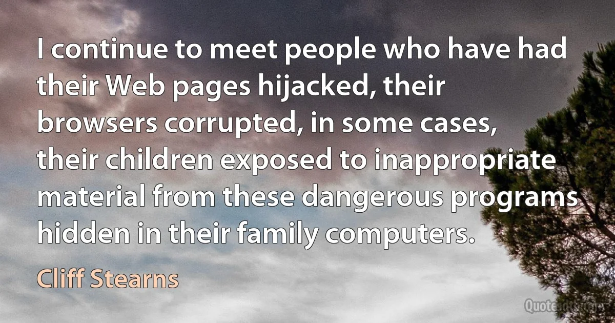 I continue to meet people who have had their Web pages hijacked, their browsers corrupted, in some cases, their children exposed to inappropriate material from these dangerous programs hidden in their family computers. (Cliff Stearns)