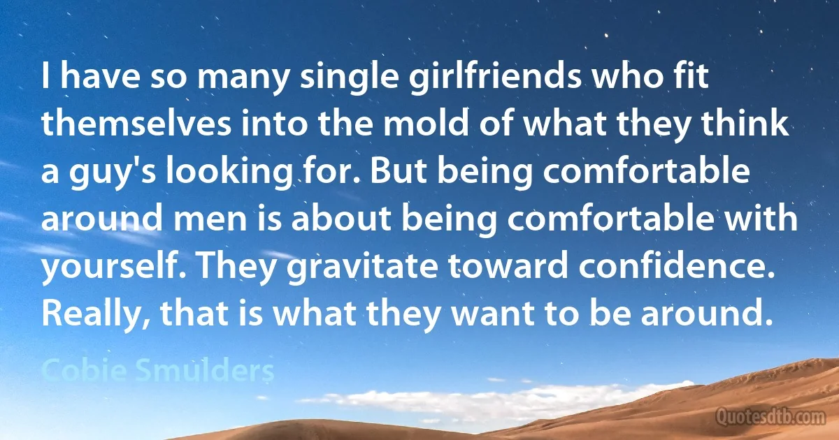 I have so many single girlfriends who fit themselves into the mold of what they think a guy's looking for. But being comfortable around men is about being comfortable with yourself. They gravitate toward confidence. Really, that is what they want to be around. (Cobie Smulders)