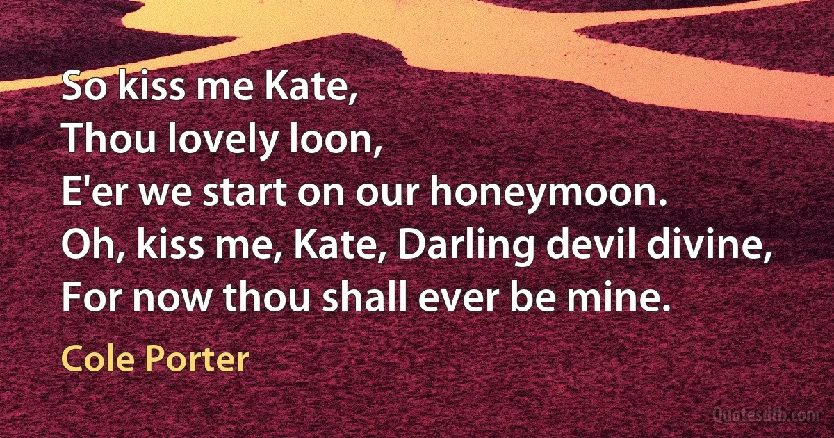 So kiss me Kate,
Thou lovely loon,
E'er we start on our honeymoon.
Oh, kiss me, Kate, Darling devil divine,
For now thou shall ever be mine. (Cole Porter)