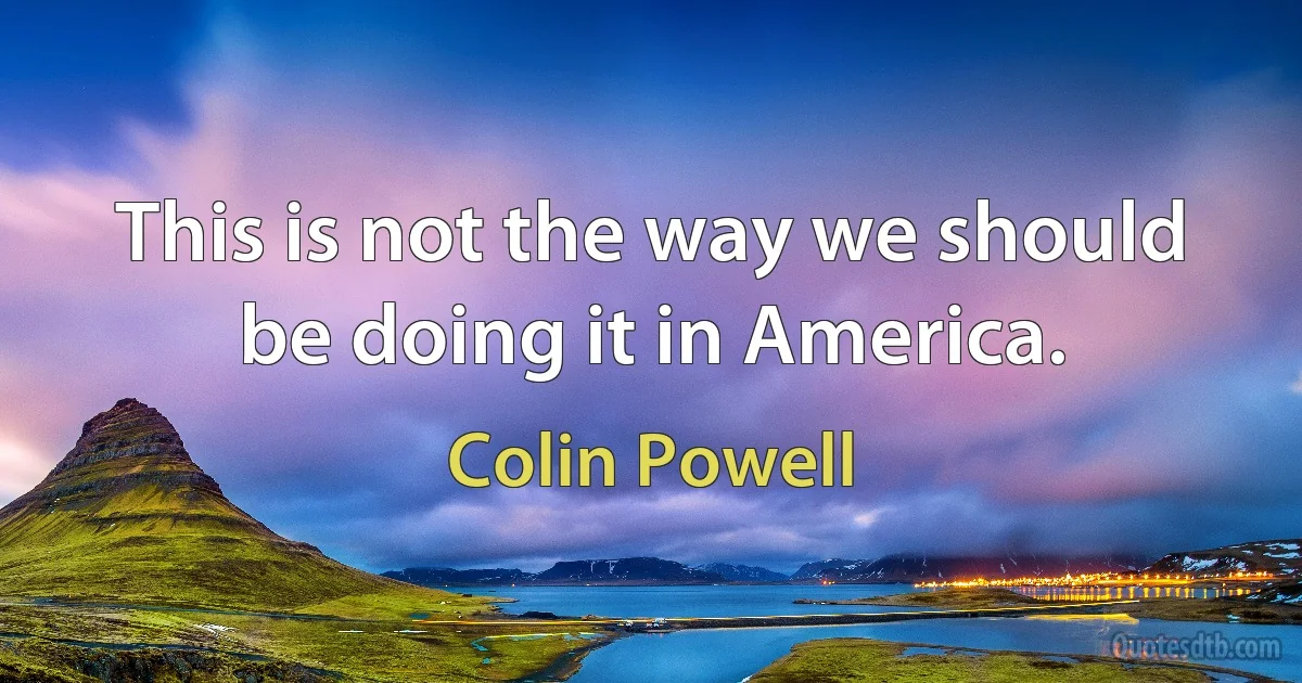 This is not the way we should be doing it in America. (Colin Powell)