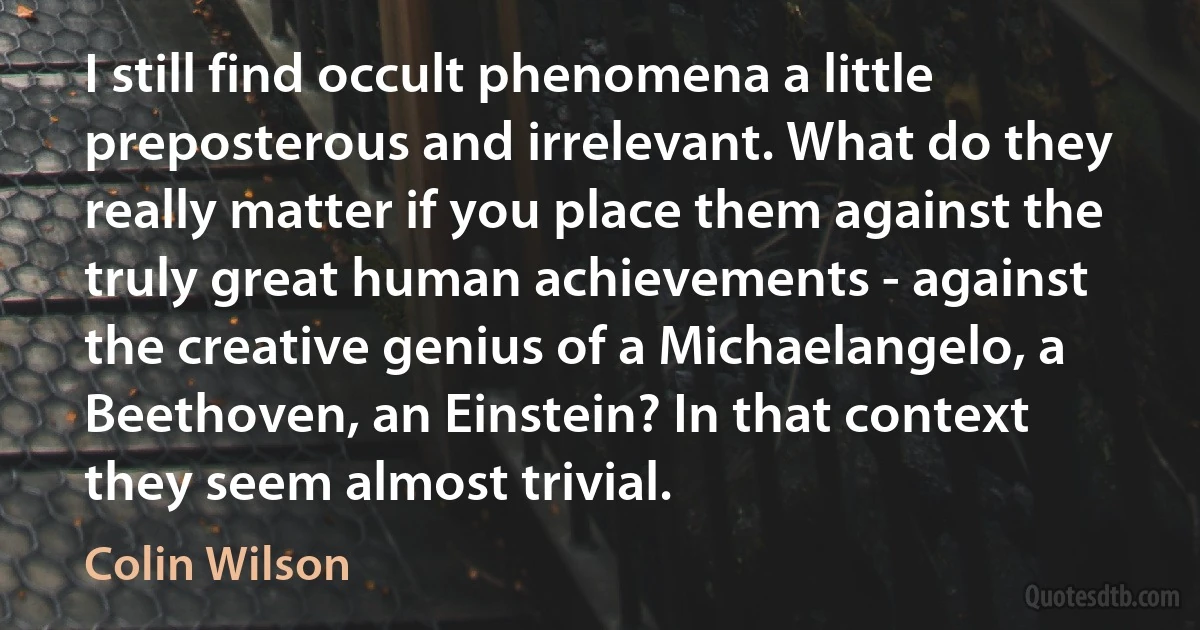 I still find occult phenomena a little preposterous and irrelevant. What do they really matter if you place them against the truly great human achievements - against the creative genius of a Michaelangelo, a Beethoven, an Einstein? In that context they seem almost trivial. (Colin Wilson)