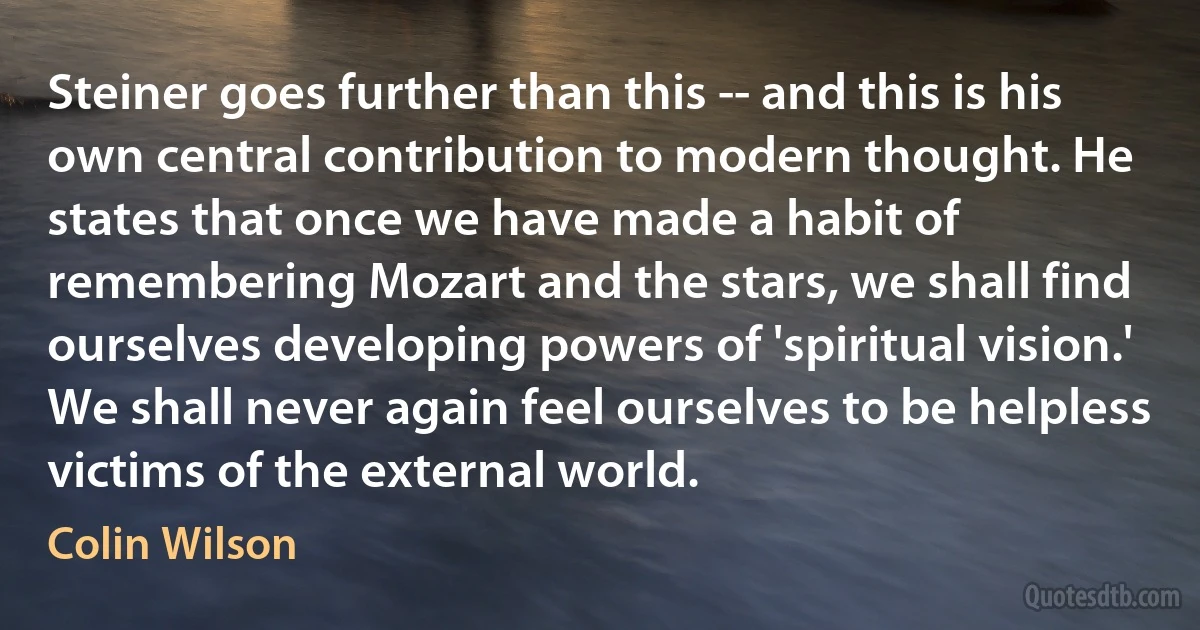 Steiner goes further than this -- and this is his own central contribution to modern thought. He states that once we have made a habit of remembering Mozart and the stars, we shall find ourselves developing powers of 'spiritual vision.' We shall never again feel ourselves to be helpless victims of the external world. (Colin Wilson)