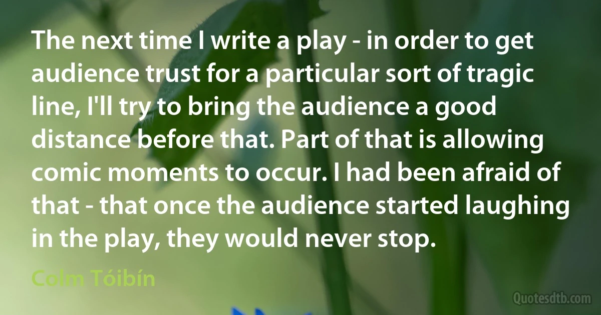 The next time I write a play - in order to get audience trust for a particular sort of tragic line, I'll try to bring the audience a good distance before that. Part of that is allowing comic moments to occur. I had been afraid of that - that once the audience started laughing in the play, they would never stop. (Colm Tóibín)