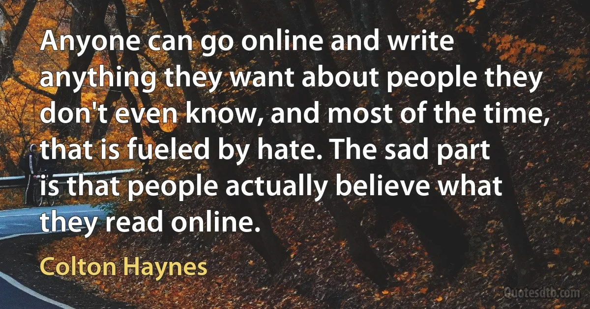 Anyone can go online and write anything they want about people they don't even know, and most of the time, that is fueled by hate. The sad part is that people actually believe what they read online. (Colton Haynes)