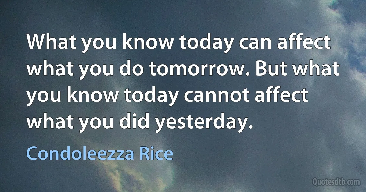 What you know today can affect what you do tomorrow. But what you know today cannot affect what you did yesterday. (Condoleezza Rice)