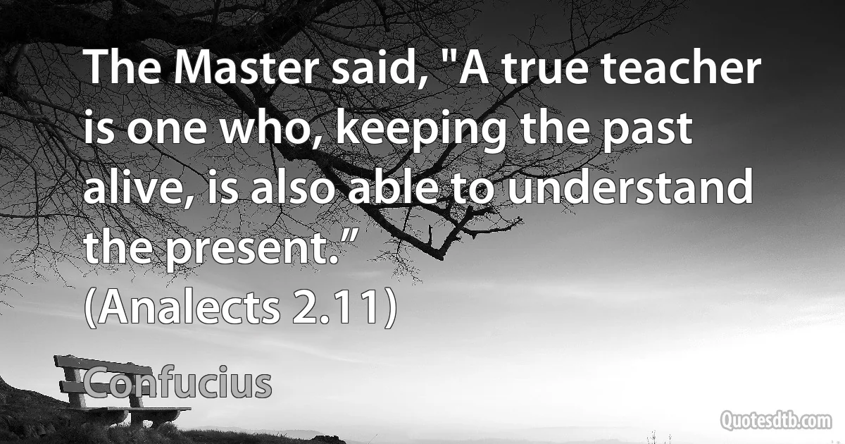 The Master said, "A true teacher is one who, keeping the past alive, is also able to understand the present.”
(Analects 2.11) (Confucius)