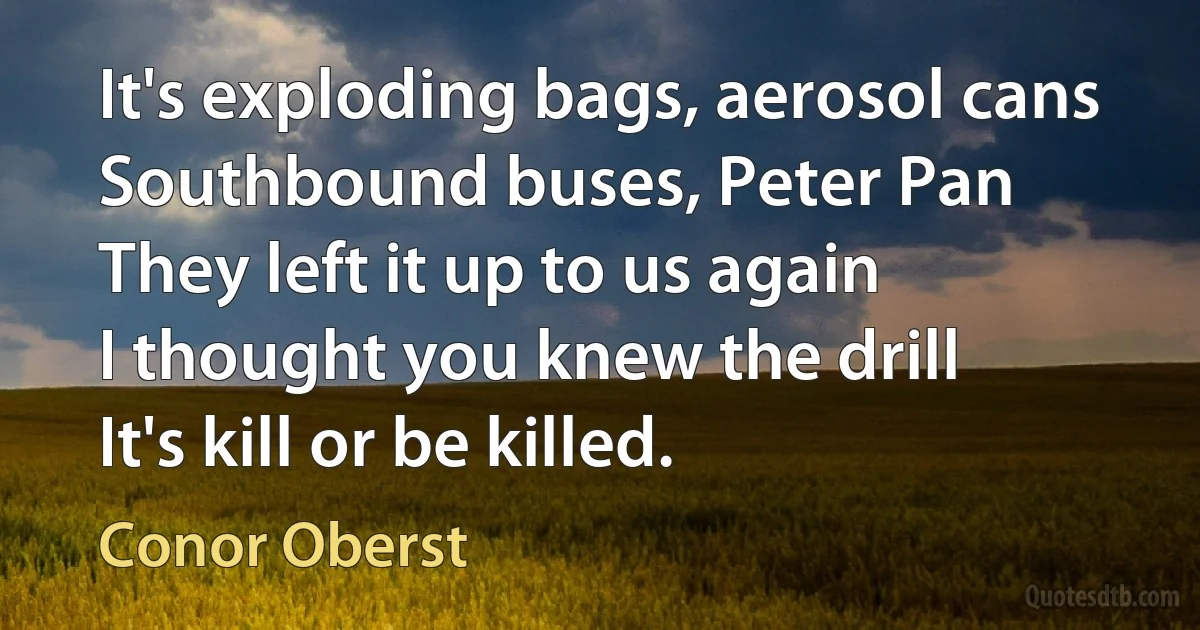 It's exploding bags, aerosol cans
Southbound buses, Peter Pan
They left it up to us again
I thought you knew the drill
It's kill or be killed. (Conor Oberst)