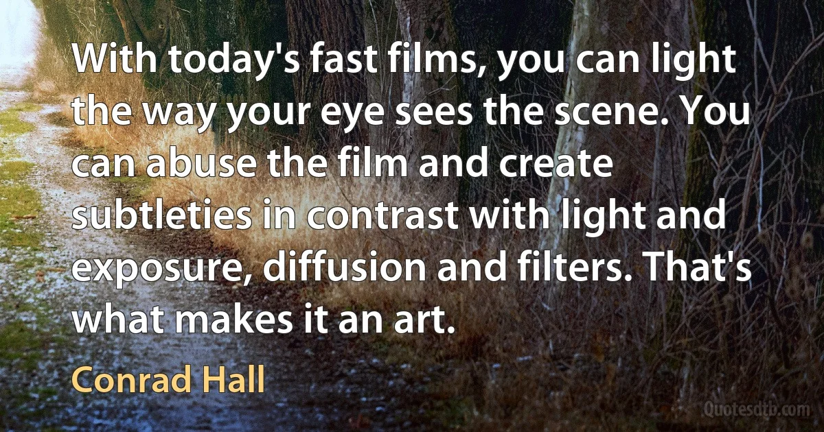 With today's fast films, you can light the way your eye sees the scene. You can abuse the film and create subtleties in contrast with light and exposure, diffusion and filters. That's what makes it an art. (Conrad Hall)