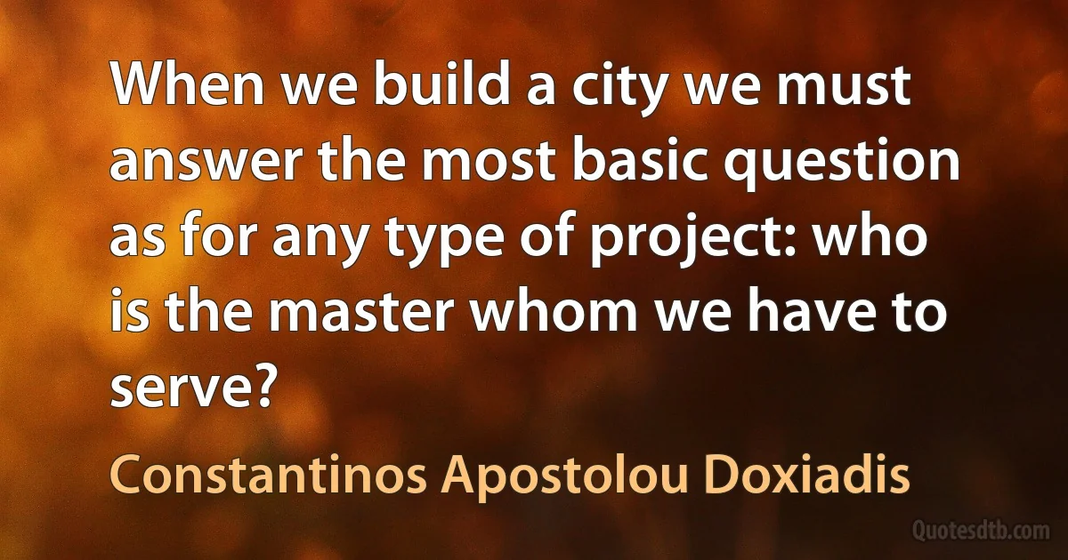 When we build a city we must answer the most basic question as for any type of project: who is the master whom we have to serve? (Constantinos Apostolou Doxiadis)