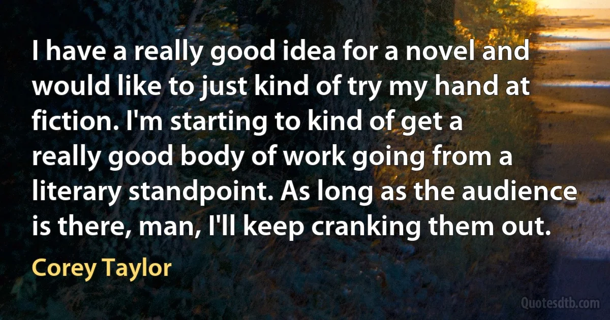 I have a really good idea for a novel and would like to just kind of try my hand at fiction. I'm starting to kind of get a really good body of work going from a literary standpoint. As long as the audience is there, man, I'll keep cranking them out. (Corey Taylor)