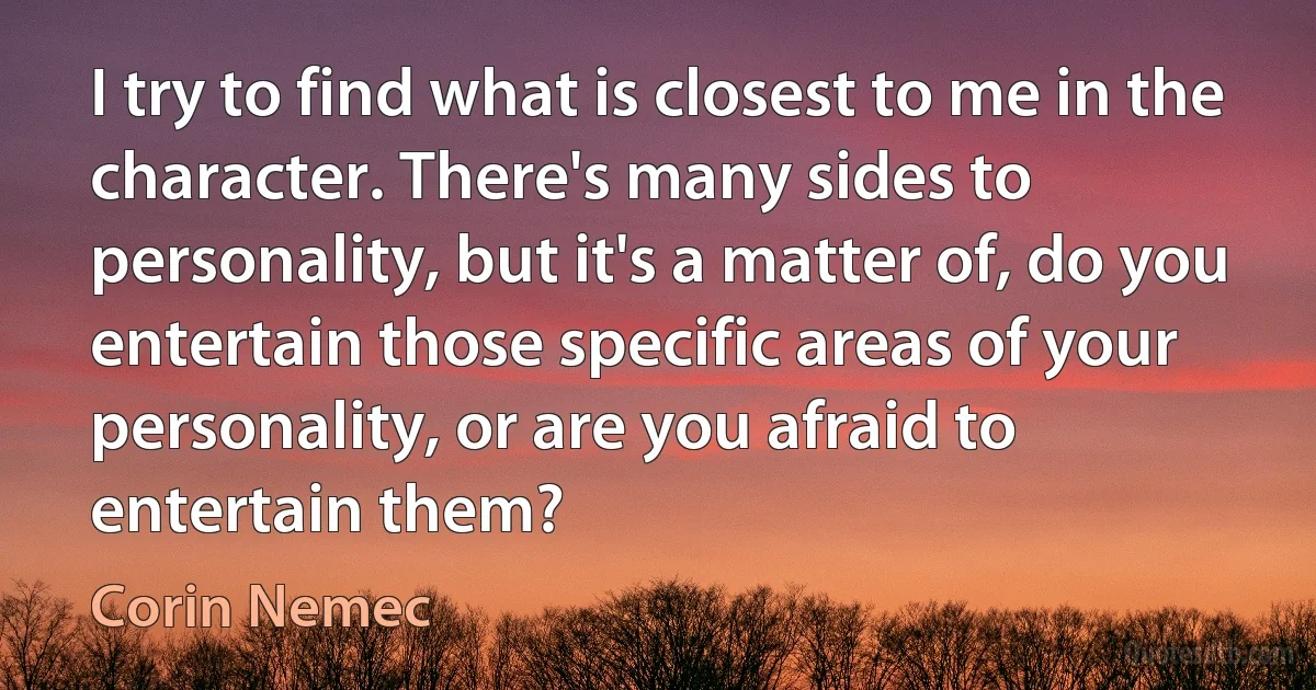 I try to find what is closest to me in the character. There's many sides to personality, but it's a matter of, do you entertain those specific areas of your personality, or are you afraid to entertain them? (Corin Nemec)