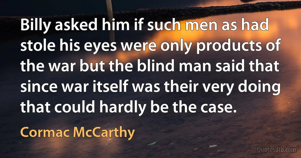 Billy asked him if such men as had stole his eyes were only products of the war but the blind man said that since war itself was their very doing that could hardly be the case. (Cormac McCarthy)