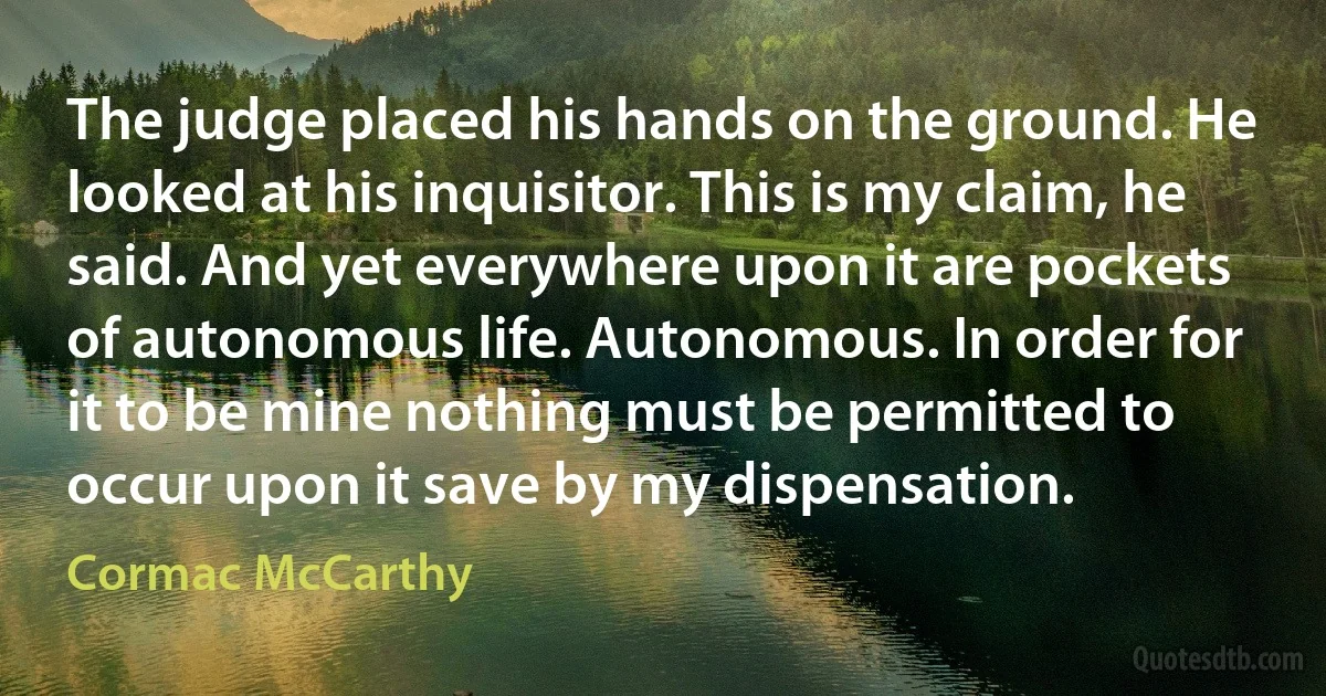 The judge placed his hands on the ground. He looked at his inquisitor. This is my claim, he said. And yet everywhere upon it are pockets of autonomous life. Autonomous. In order for it to be mine nothing must be permitted to occur upon it save by my dispensation. (Cormac McCarthy)