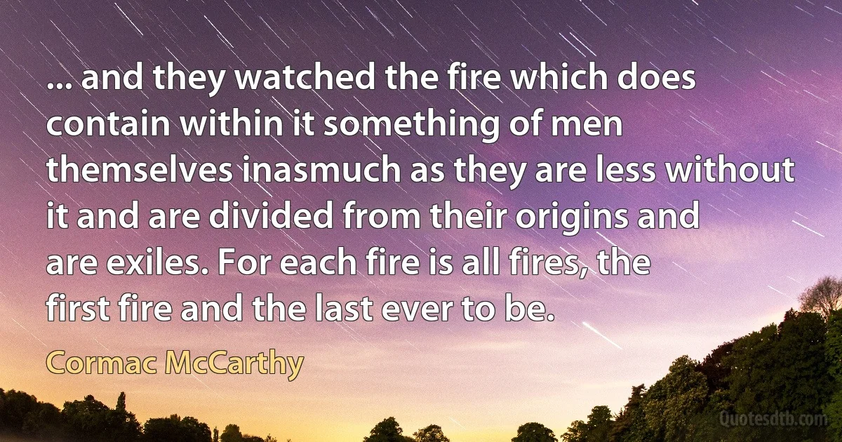 ... and they watched the fire which does contain within it something of men themselves inasmuch as they are less without it and are divided from their origins and are exiles. For each fire is all fires, the first fire and the last ever to be. (Cormac McCarthy)