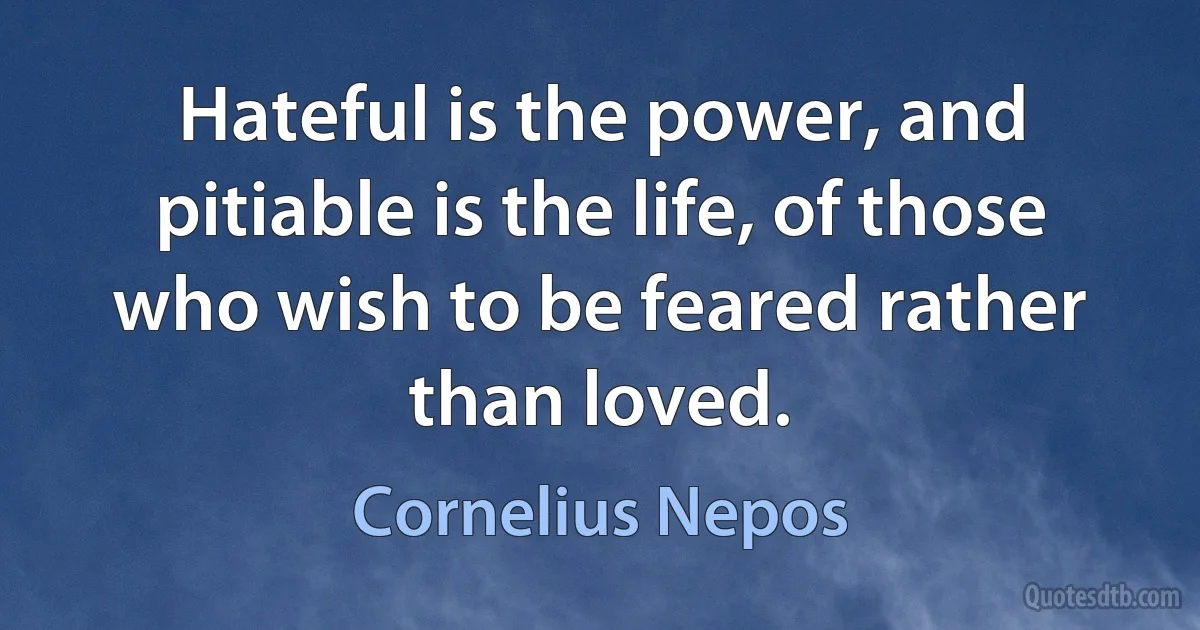 Hateful is the power, and pitiable is the life, of those who wish to be feared rather than loved. (Cornelius Nepos)