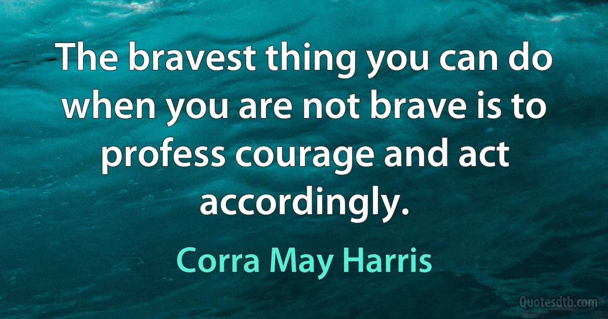 The bravest thing you can do when you are not brave is to profess courage and act accordingly. (Corra May Harris)