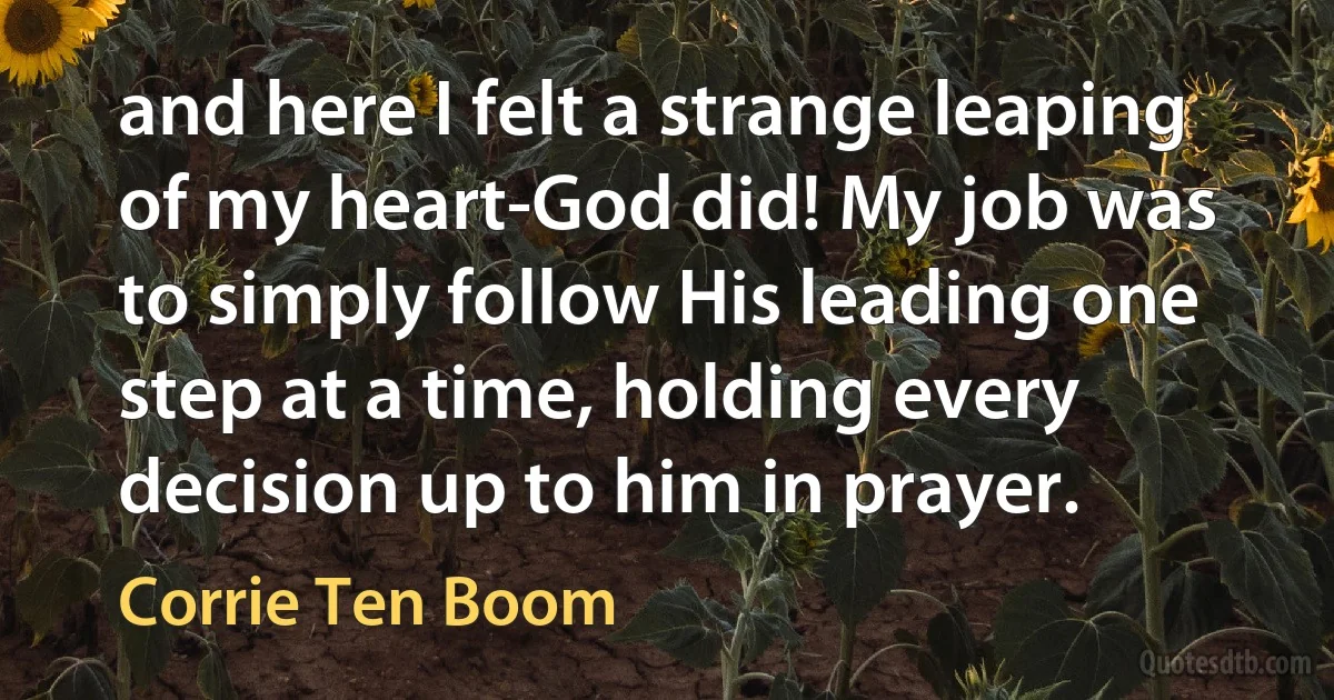 and here I felt a strange leaping of my heart-God did! My job was to simply follow His leading one step at a time, holding every decision up to him in prayer. (Corrie Ten Boom)