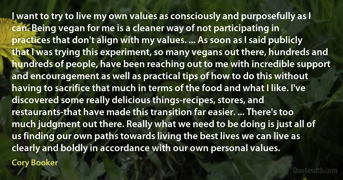 I want to try to live my own values as consciously and purposefully as I can. Being vegan for me is a cleaner way of not participating in practices that don't align with my values. ... As soon as I said publicly that I was trying this experiment, so many vegans out there, hundreds and hundreds of people, have been reaching out to me with incredible support and encouragement as well as practical tips of how to do this without having to sacrifice that much in terms of the food and what I like. I've discovered some really delicious things-recipes, stores, and restaurants-that have made this transition far easier. ... There's too much judgment out there. Really what we need to be doing is just all of us finding our own paths towards living the best lives we can live as clearly and boldly in accordance with our own personal values. (Cory Booker)