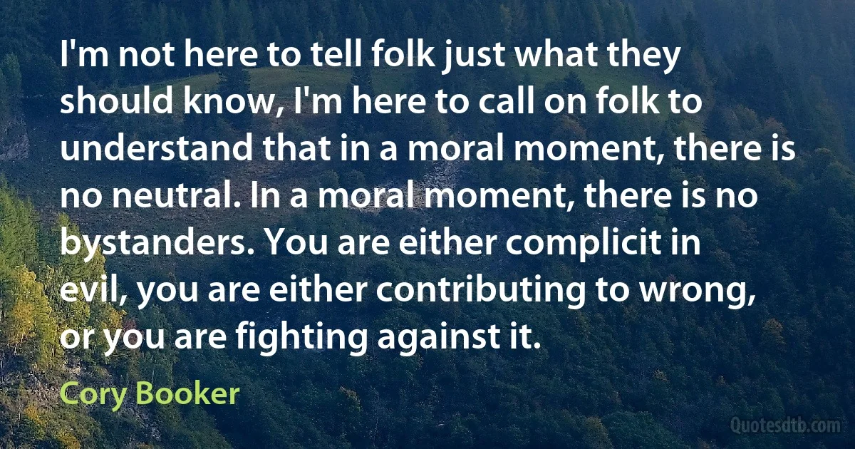 I'm not here to tell folk just what they should know, I'm here to call on folk to understand that in a moral moment, there is no neutral. In a moral moment, there is no bystanders. You are either complicit in evil, you are either contributing to wrong, or you are fighting against it. (Cory Booker)