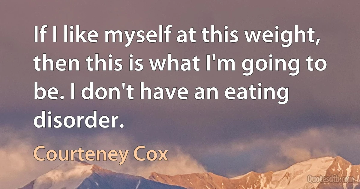 If I like myself at this weight, then this is what I'm going to be. I don't have an eating disorder. (Courteney Cox)