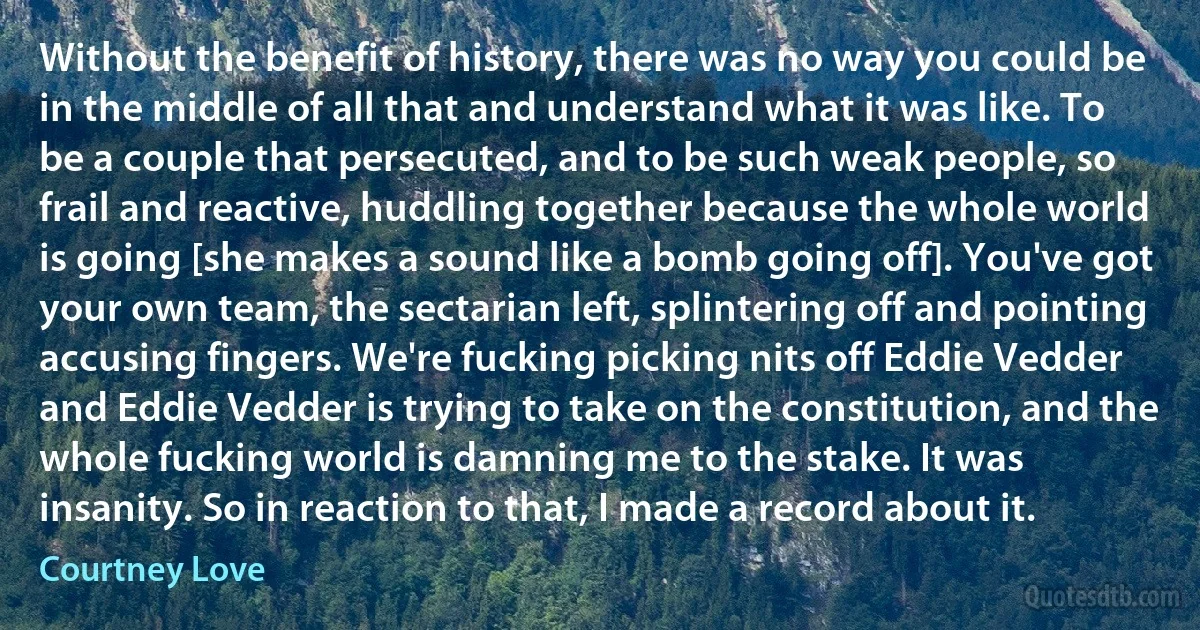 Without the benefit of history, there was no way you could be in the middle of all that and understand what it was like. To be a couple that persecuted, and to be such weak people, so frail and reactive, huddling together because the whole world is going [she makes a sound like a bomb going off]. You've got your own team, the sectarian left, splintering off and pointing accusing fingers. We're fucking picking nits off Eddie Vedder and Eddie Vedder is trying to take on the constitution, and the whole fucking world is damning me to the stake. It was insanity. So in reaction to that, I made a record about it. (Courtney Love)