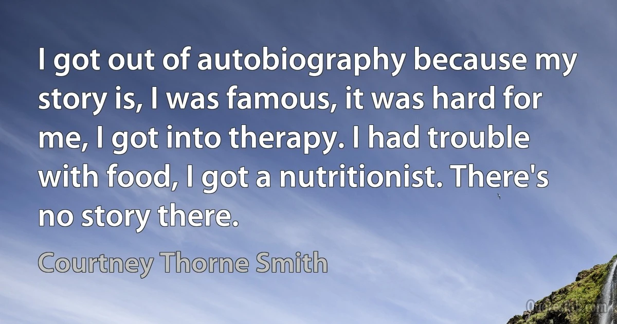 I got out of autobiography because my story is, I was famous, it was hard for me, I got into therapy. I had trouble with food, I got a nutritionist. There's no story there. (Courtney Thorne Smith)