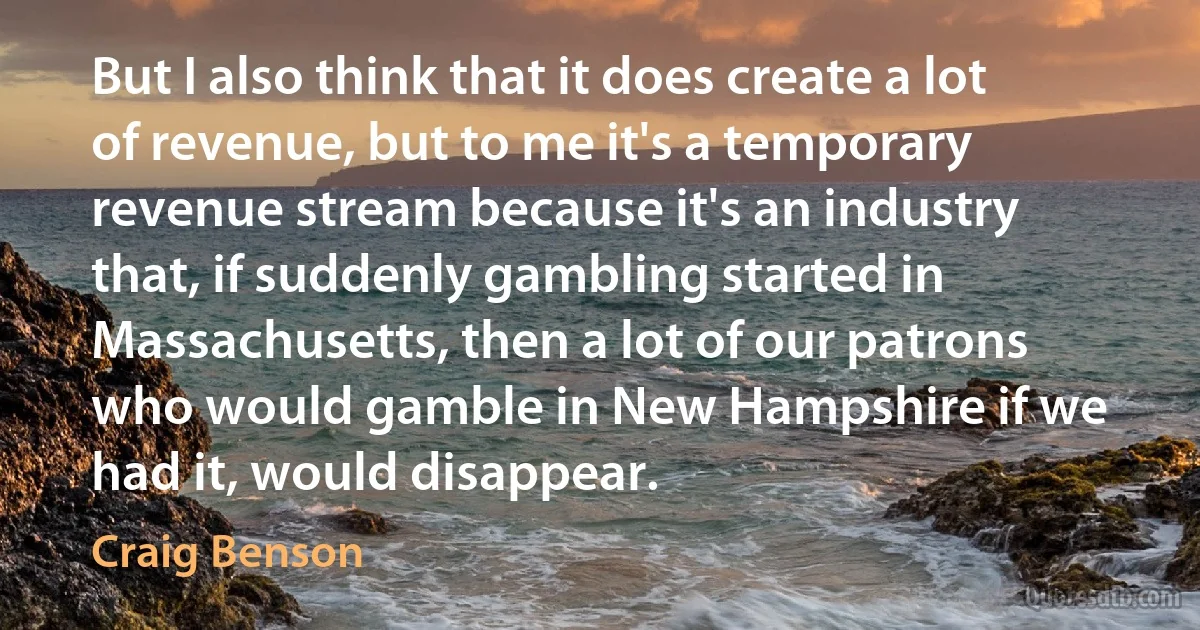 But I also think that it does create a lot of revenue, but to me it's a temporary revenue stream because it's an industry that, if suddenly gambling started in Massachusetts, then a lot of our patrons who would gamble in New Hampshire if we had it, would disappear. (Craig Benson)