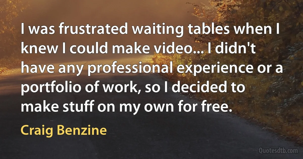 I was frustrated waiting tables when I knew I could make video... I didn't have any professional experience or a portfolio of work, so I decided to make stuff on my own for free. (Craig Benzine)