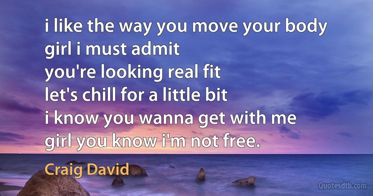 i like the way you move your body
girl i must admit
you're looking real fit
let's chill for a little bit
i know you wanna get with me
girl you know i'm not free. (Craig David)