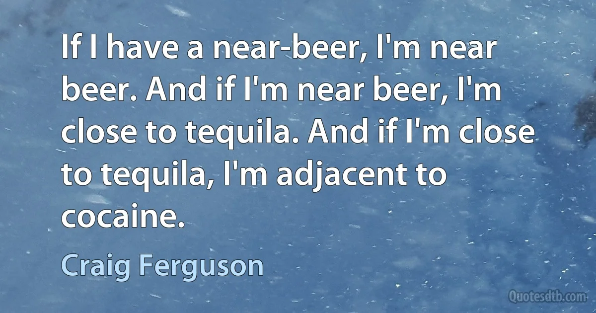 If I have a near-beer, I'm near beer. And if I'm near beer, I'm close to tequila. And if I'm close to tequila, I'm adjacent to cocaine. (Craig Ferguson)