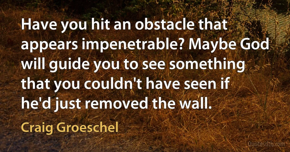 Have you hit an obstacle that appears impenetrable? Maybe God will guide you to see something that you couldn't have seen if he'd just removed the wall. (Craig Groeschel)