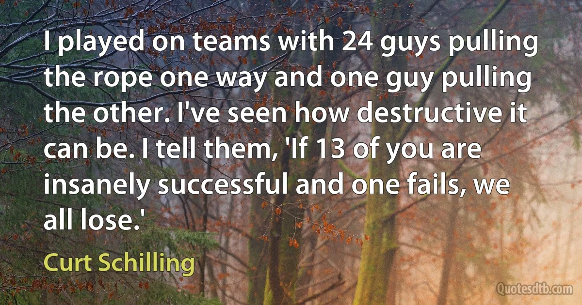 I played on teams with 24 guys pulling the rope one way and one guy pulling the other. I've seen how destructive it can be. I tell them, 'If 13 of you are insanely successful and one fails, we all lose.' (Curt Schilling)