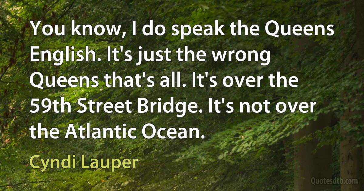 You know, I do speak the Queens English. It's just the wrong Queens that's all. It's over the 59th Street Bridge. It's not over the Atlantic Ocean. (Cyndi Lauper)