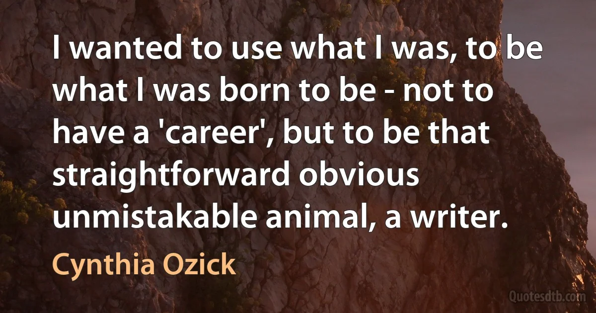 I wanted to use what I was, to be what I was born to be - not to have a 'career', but to be that straightforward obvious unmistakable animal, a writer. (Cynthia Ozick)