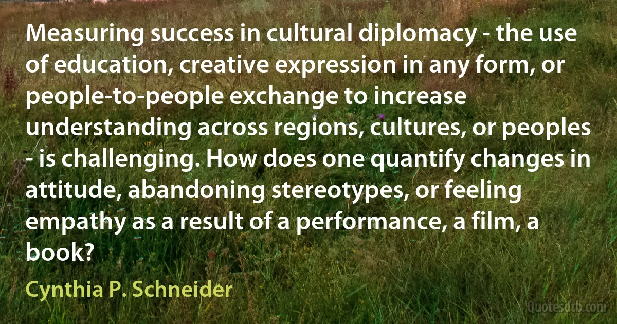 Measuring success in cultural diplomacy - the use of education, creative expression in any form, or people-to-people exchange to increase understanding across regions, cultures, or peoples - is challenging. How does one quantify changes in attitude, abandoning stereotypes, or feeling empathy as a result of a performance, a film, a book? (Cynthia P. Schneider)