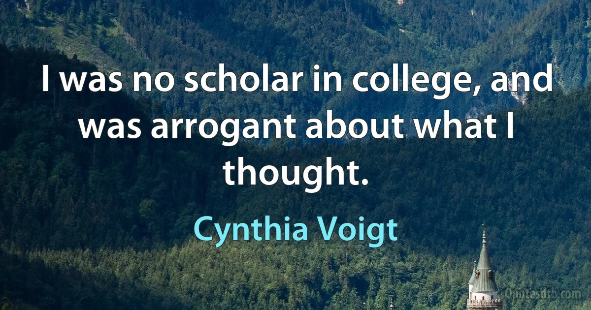 I was no scholar in college, and was arrogant about what I thought. (Cynthia Voigt)