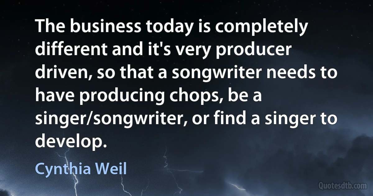 The business today is completely different and it's very producer driven, so that a songwriter needs to have producing chops, be a singer/songwriter, or find a singer to develop. (Cynthia Weil)