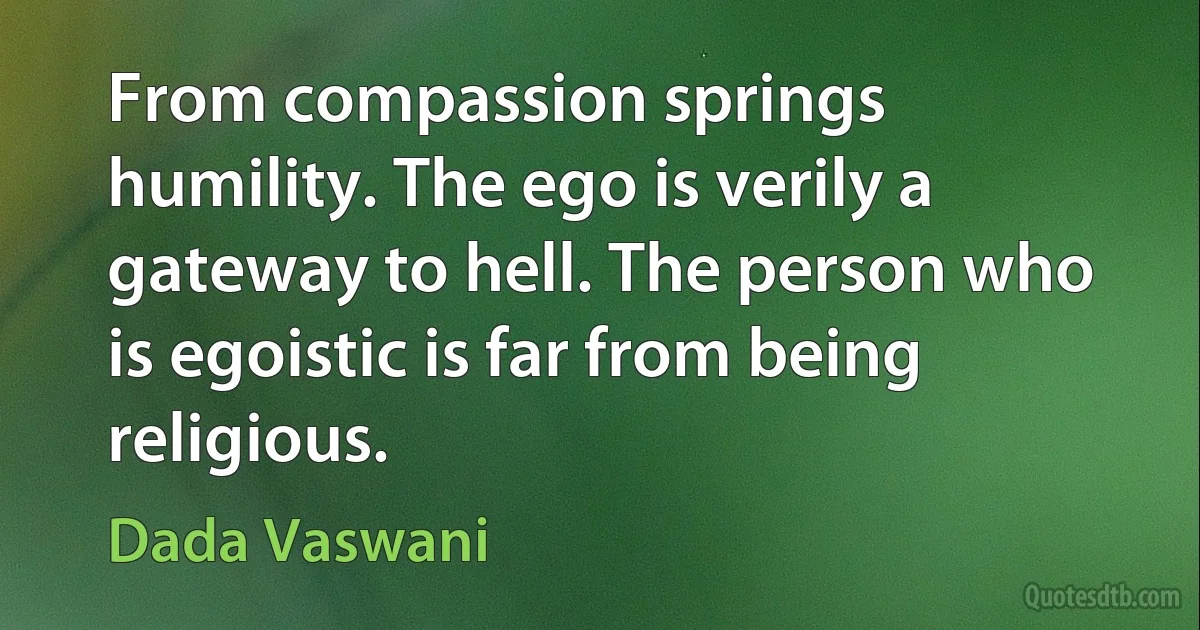 From compassion springs humility. The ego is verily a gateway to hell. The person who is egoistic is far from being religious. (Dada Vaswani)