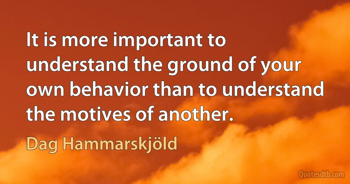 It is more important to understand the ground of your own behavior than to understand the motives of another. (Dag Hammarskjöld)