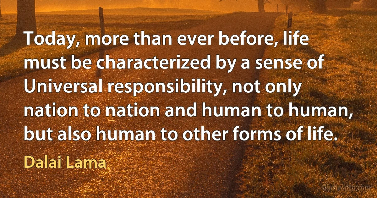 Today, more than ever before, life must be characterized by a sense of Universal responsibility, not only nation to nation and human to human, but also human to other forms of life. (Dalai Lama)