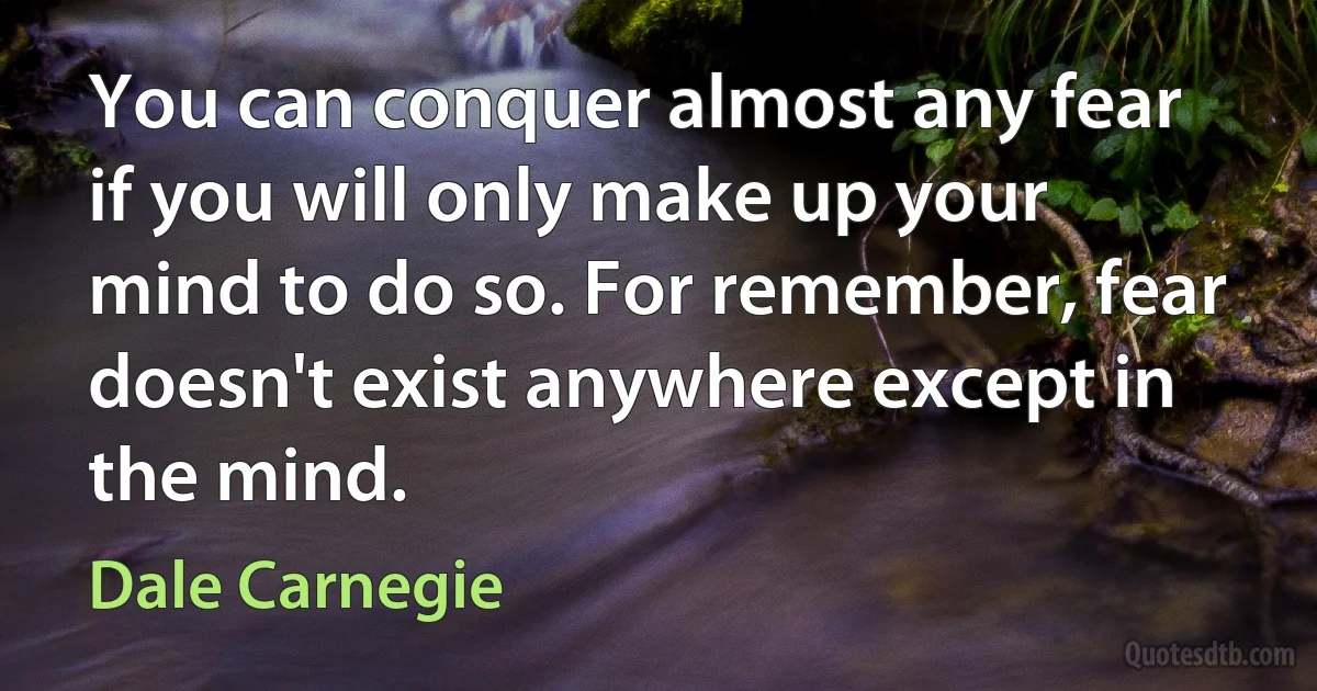 You can conquer almost any fear if you will only make up your mind to do so. For remember, fear doesn't exist anywhere except in the mind. (Dale Carnegie)