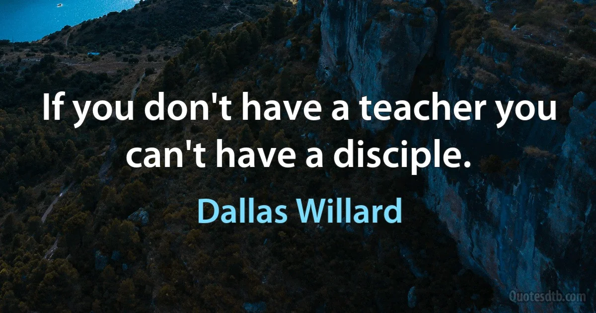 If you don't have a teacher you can't have a disciple. (Dallas Willard)