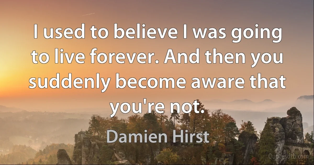 I used to believe I was going to live forever. And then you suddenly become aware that you're not. (Damien Hirst)