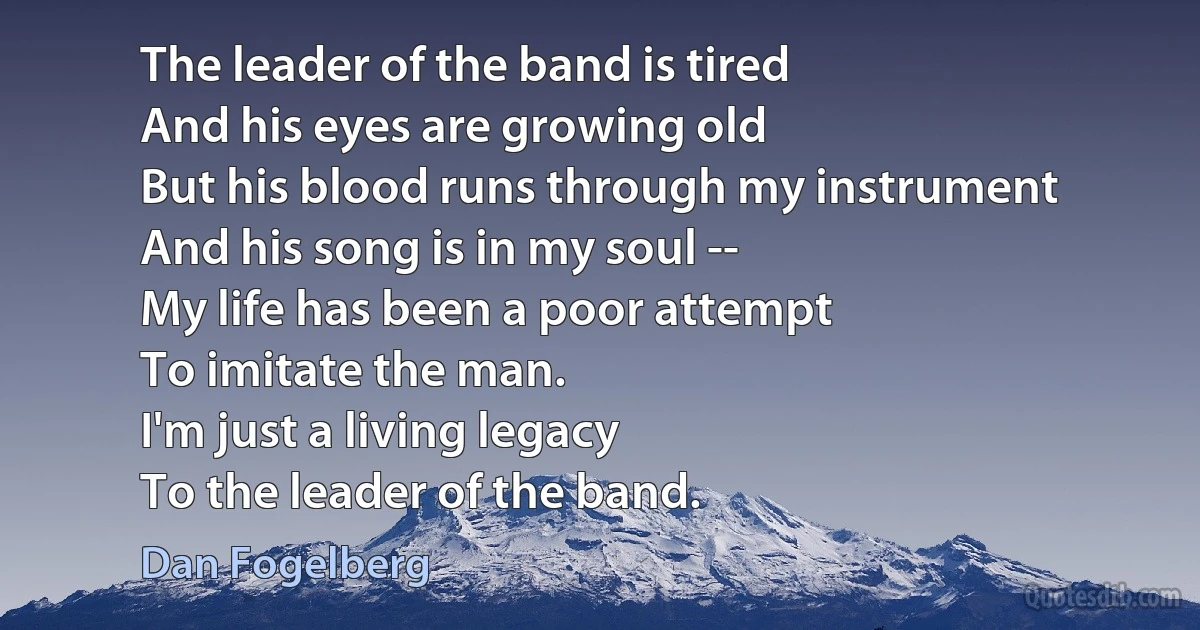 The leader of the band is tired
And his eyes are growing old
But his blood runs through my instrument
And his song is in my soul --
My life has been a poor attempt
To imitate the man.
I'm just a living legacy
To the leader of the band. (Dan Fogelberg)