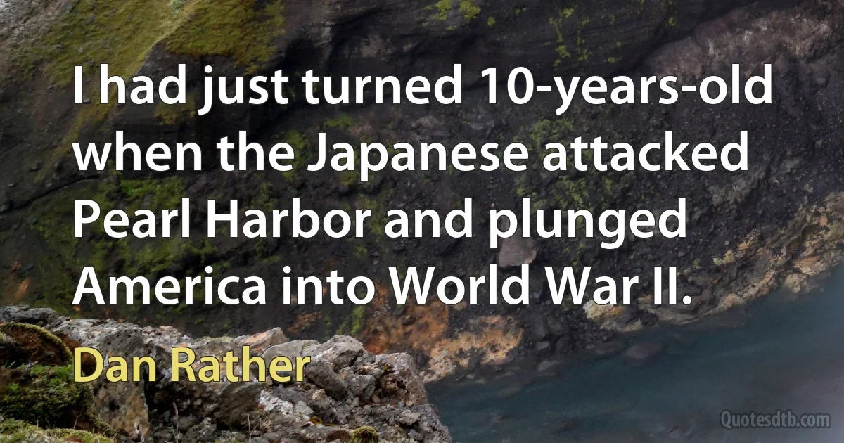 I had just turned 10-years-old when the Japanese attacked Pearl Harbor and plunged America into World War II. (Dan Rather)