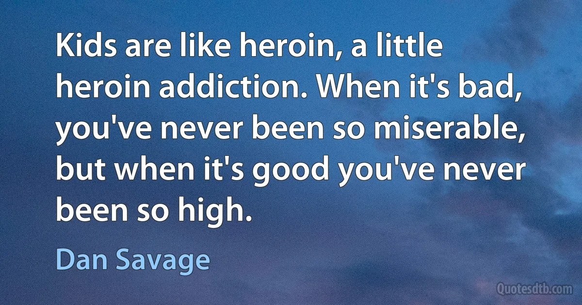 Kids are like heroin, a little heroin addiction. When it's bad, you've never been so miserable, but when it's good you've never been so high. (Dan Savage)