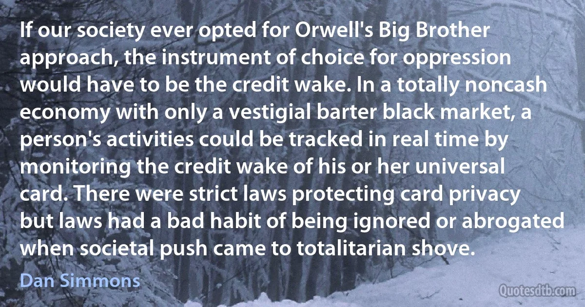 If our society ever opted for Orwell's Big Brother approach, the instrument of choice for oppression would have to be the credit wake. In a totally noncash economy with only a vestigial barter black market, a person's activities could be tracked in real time by monitoring the credit wake of his or her universal card. There were strict laws protecting card privacy but laws had a bad habit of being ignored or abrogated when societal push came to totalitarian shove. (Dan Simmons)