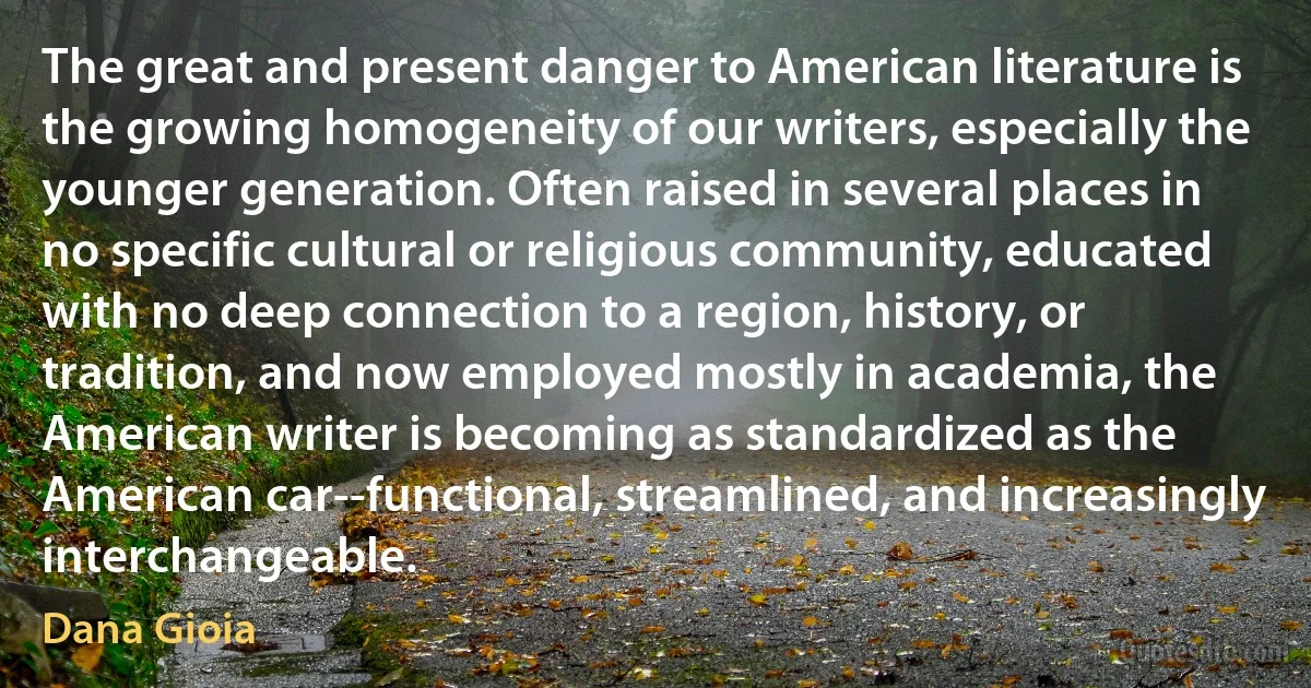 The great and present danger to American literature is the growing homogeneity of our writers, especially the younger generation. Often raised in several places in no specific cultural or religious community, educated with no deep connection to a region, history, or tradition, and now employed mostly in academia, the American writer is becoming as standardized as the American car--functional, streamlined, and increasingly interchangeable. (Dana Gioia)