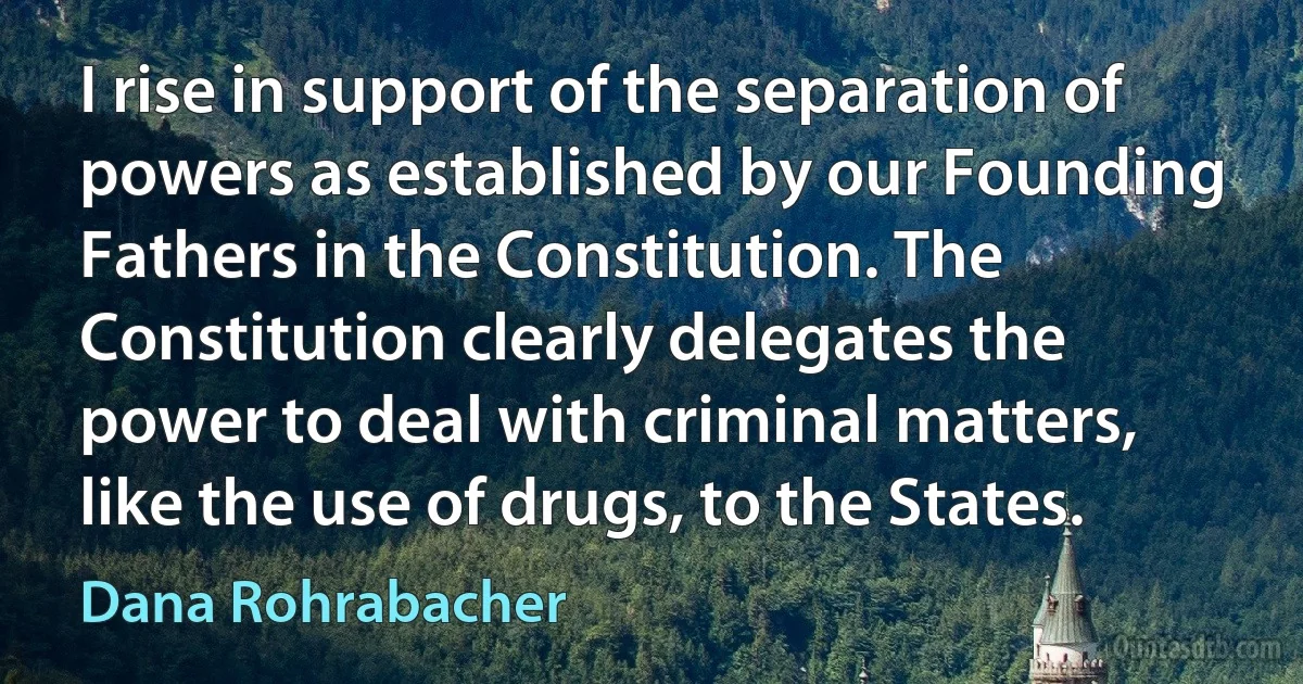 I rise in support of the separation of powers as established by our Founding Fathers in the Constitution. The Constitution clearly delegates the power to deal with criminal matters, like the use of drugs, to the States. (Dana Rohrabacher)