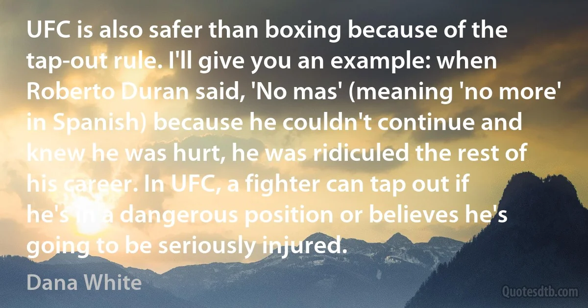 UFC is also safer than boxing because of the tap-out rule. I'll give you an example: when Roberto Duran said, 'No mas' (meaning 'no more' in Spanish) because he couldn't continue and knew he was hurt, he was ridiculed the rest of his career. In UFC, a fighter can tap out if he's in a dangerous position or believes he's going to be seriously injured. (Dana White)